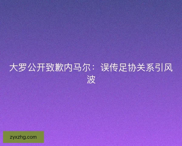 大罗公开致歉内马尔：误传足协关系引风波