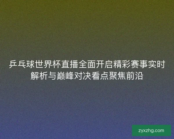 乒乓球世界杯直播全面开启精彩赛事实时解析与巅峰对决看点聚焦前沿