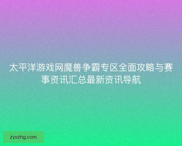 太平洋游戏网魔兽争霸专区全面攻略与赛事资讯汇总最新资讯导航