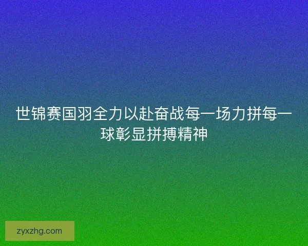 世锦赛国羽全力以赴奋战每一场力拼每一球彰显拼搏精神