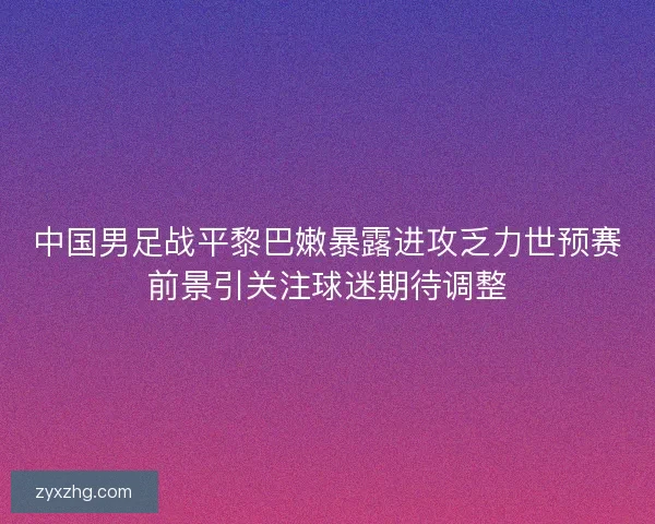 中国男足战平黎巴嫩暴露进攻乏力世预赛前景引关注球迷期待调整
