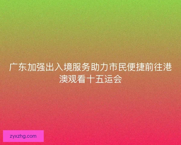 广东加强出入境服务助力市民便捷前往港澳观看十五运会