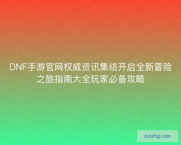 DNF手游官网权威资讯集结开启全新冒险之旅指南大全玩家必备攻略
