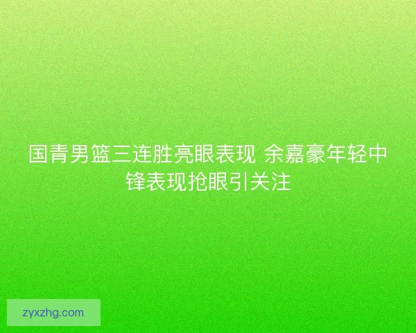 国青男篮三连胜亮眼表现 余嘉豪年轻中锋表现抢眼引关注 国青男篮三连胜亮眼表现 余嘉豪年轻中锋表现抢眼引关注
