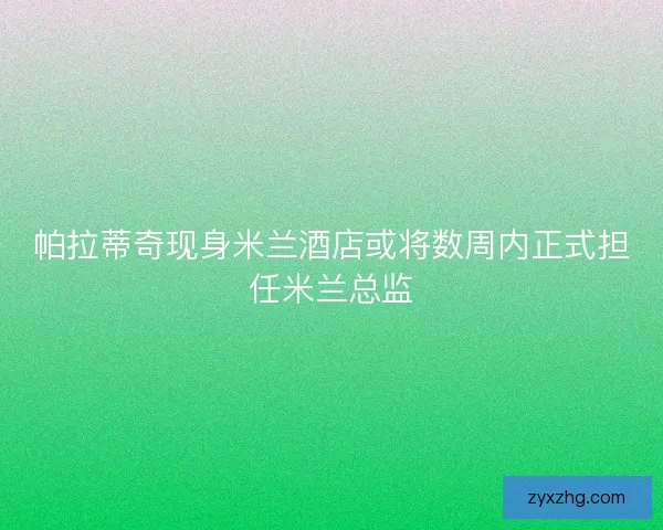 帕拉蒂奇现身米兰酒店或将数周内正式担任米兰总监 帕拉蒂奇现身米兰酒店或将数周内正式担任米兰总监