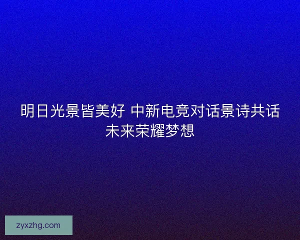明日光景皆美好 中新电竞对话景诗共话未来荣耀梦想 明日光景皆美好 中新电竞对话景诗共话未来荣耀梦想