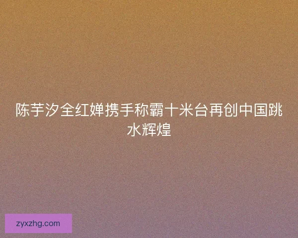 陈芋汐全红婵携手称霸十米台再创中国跳水辉煌 陈芋汐全红婵携手称霸十米台再创中国跳水辉煌