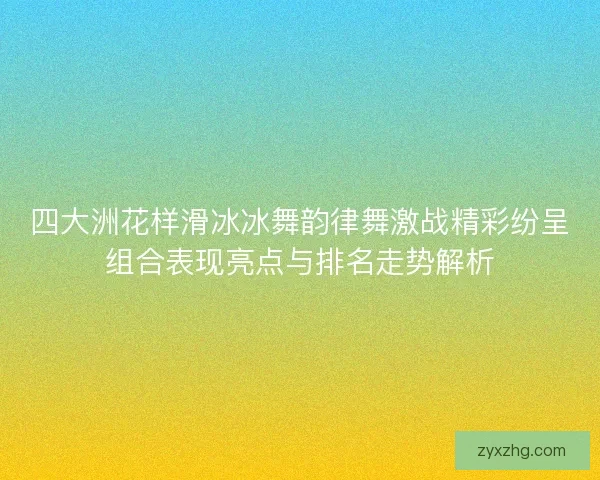 四大洲花样滑冰冰舞韵律舞激战精彩纷呈组合表现亮点与排名走势解析