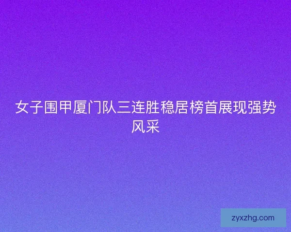 女子围甲厦门队三连胜稳居榜首展现强势风采