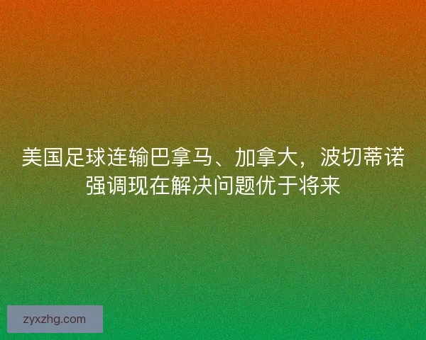 美国足球连输巴拿马、加拿大，波切蒂诺强调现在解决问题优于将来