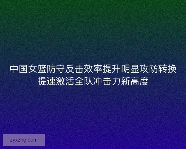 中国女篮防守反击效率提升明显攻防转换提速激活全队冲击力新高度