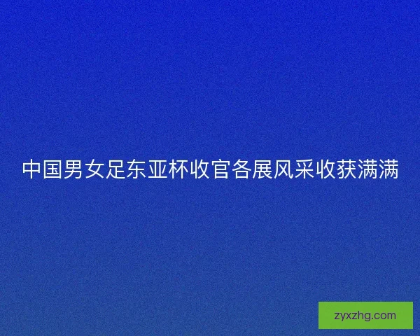 中国男女足东亚杯收官各展风采收获满满 中国男女足东亚杯收官各展风采收获满满