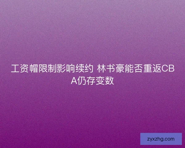 工资帽限制影响续约 林书豪能否重返CBA仍存变数