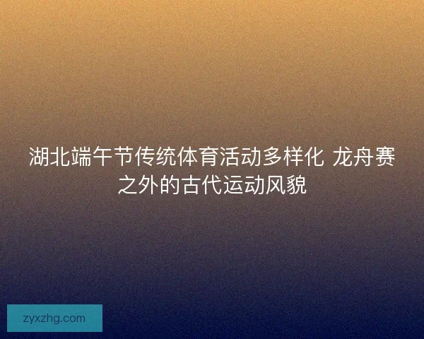 湖北端午节传统体育活动多样化 龙舟赛之外的古代运动风貌 湖北端午节传统体育活动多样化 龙舟赛之外的古代运动风貌