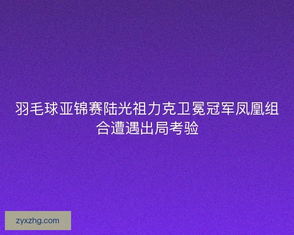 羽毛球亚锦赛陆光祖力克卫冕冠军凤凰组合遭遇出局考验