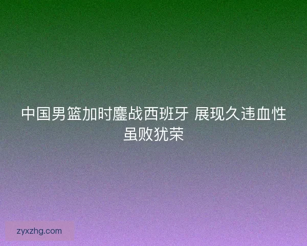 中国男篮加时鏖战西班牙 展现久违血性虽败犹荣