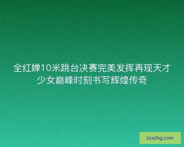全红婵10米跳台决赛完美发挥再现天才少女巅峰时刻书写辉煌传奇