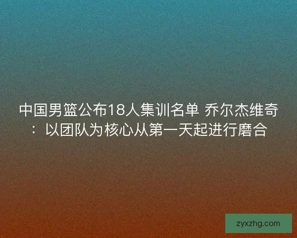 中国男篮公布18人集训名单 乔尔杰维奇：以团队为核心从第一天起进行磨合