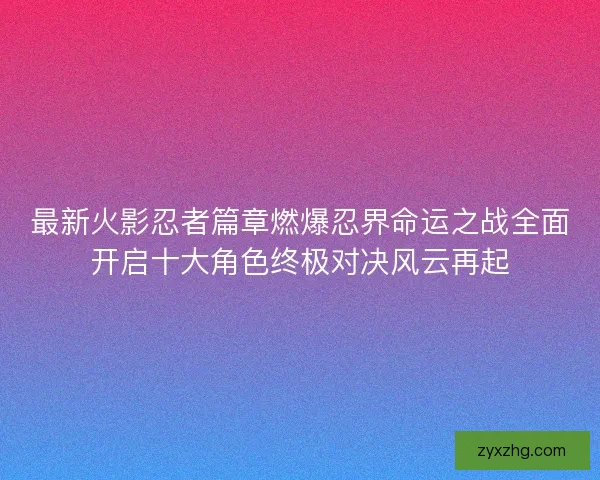 最新火影忍者篇章燃爆忍界命运之战全面开启十大角色终极对决风云再起