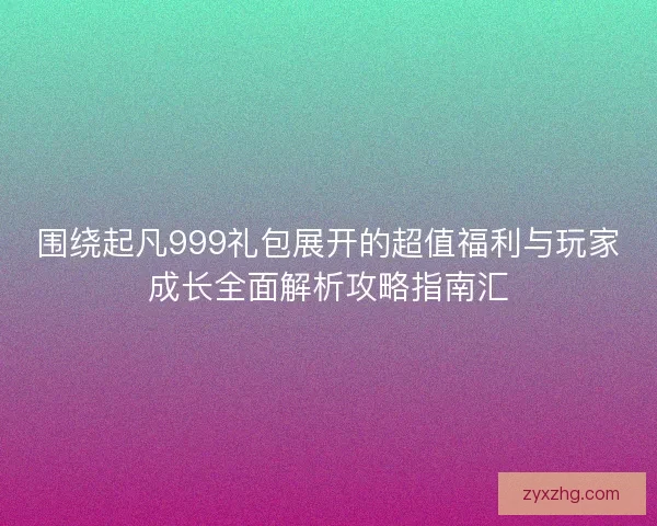 围绕起凡999礼包展开的超值福利与玩家成长全面解析攻略指南汇