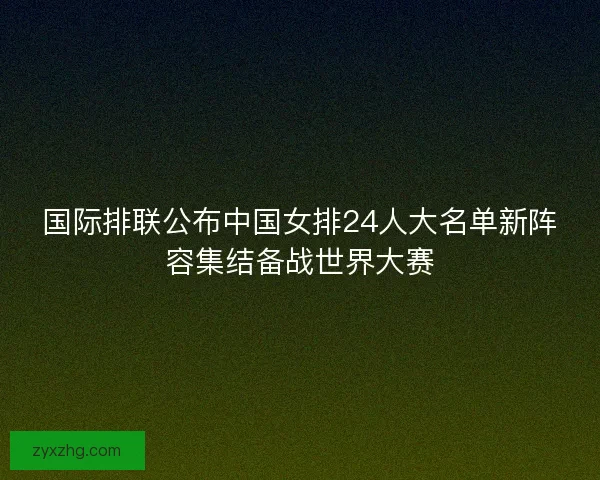 国际排联公布中国女排24人大名单新阵容集结备战世界大赛 国际排联公布中国女排24人大名单新阵容集结备战世界大赛